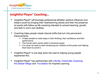 Insightful Player® Coaching…
 Insightful Player® will leverage professional athletes’ positive influence over
  today’s youth by bringing their heartwarming stories and their live presence
  at events with follow-up life coaching intended to cement learning, growth,
  and faith in one’s own abilities.

 Coaching helps people create internal shifts that turn into permanent
  improvements.
         It helps people to make leaps in their thinking, their confidence and their
          performance.
         The human spirit carries within it immense power.
         It is never too early to start introducing our children to this power and helping
          them learn to corral it.

 Insightful Player® is one step down the road to helping young people
  experience this.

 Insightful Player® has partnerships with Lifeville, Coachville, Coaching
  the Global Village and Foundation for Inspired Learning.



                                                                                              25
 
