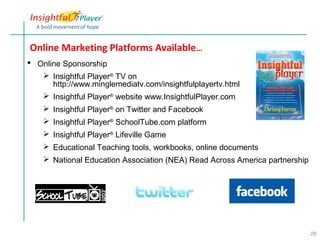 Online Marketing Platforms Available…
 Online Sponsorship
    Insightful Player® TV on
      http://www.minglemediatv.com/insightfulplayertv.html
    Insightful Player® website www.InsightfulPlayer.com
     Insightful Player® on Twitter and Facebook
     Insightful Player® SchoolTube.com platform
     Insightful Player® Lifeville Game
     Educational Teaching tools, workbooks, online documents
     National Education Association (NEA) Read Across America partnership




                                                                             26
 