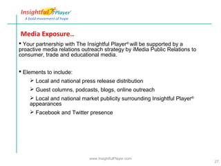 Media Exposure…
 Your partnership with The Insightful Player® will be supported by a
proactive media relations outreach strategy by iMedia Public Relations to
consumer, trade and educational media.


 Elements to include:
     Local and national press release distribution
     Guest columns, podcasts, blogs, online outreach
     Local and national market publicity surrounding Insightful Player®
    appearances
     Facebook and Twitter presence




                             www.InsightfulPlayer.com
                                                                            27
 