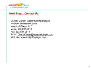 Next Step….Contact Us

 Chrissy Carew, Master Certified Coach
 Founder and Head Coach
 Insightful Player, LLC
 Voice: 603-897-0610
 Fax: 603-897-0611
 Email: CoachCarew@insightfulplayer.com
 Web site: www.insightfulplayer.com




                                          28
 