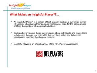What Makes an Insightful Player®?…

 An Insightful Player® is a person of high integrity such as a current or former
  NFL player who shares their personal message of hope for the sole purpose
  of lifting the spirits of all, especially children.


 Each and every one of these players cares about individuals and wants them
  to believe in themselves, commit to the very best within and to become
  relentless in reaching their biggest dreams.


 Insightful Player is an official partner of the NFL Players Association




                                                                                    3
 