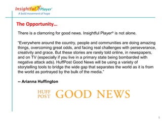 The Opportunity…
There is a clamoring for good news. Insightful Player® is not alone.

“Everywhere around the country, people and communities are doing amazing
things, overcoming great odds, and facing real challenges with perseverance,
creativity and grace. But these stories are rarely told online, in newspapers,
and on TV (especially if you live in a primary state being bombarded with
negative attack ads). HuffPost Good News will be using a variety of
storytelling tools to bridge the wide gap that separates the world as it is from
the world as portrayed by the bulk of the media.”

-- Arianna Huffington




                                                                                   5
 