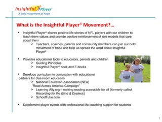 What is the Insightful Player® Movement?…
   Insightful Player® shares positive life stories of NFL players with our children to
    teach them values and provide positive reinforcement of role models that care
    about them
           Teachers, coaches, parents and community members can join our bold
               movement of hope and help us spread the word about Insightful
               Player®

   Provides educational tools to educators, parents and children
           Guiding Principles
           Insightful Player® book and E-books

 Develops curriculum in conjunction with educational
 partners for classroom education
           National Education Association (NEA)
           “Read Across America Campaign”
           Learning Ally.org – making reading accessible for all (formerly called
              Recording for the Blind & Dyslexic)
           SchoolTube.com

   Supplement player events with professional life coaching support for students



                                                                                          7
 