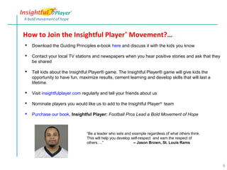 How to Join the Insightful Player® Movement?…
   Download the Guiding Principles e-book here and discuss it with the kids you know

   Contact your local TV stations and newspapers when you hear positive stories and ask that they
    be shared

   Tell kids about the Insightful Player® game. The Insightful Player® game will give kids the
    opportunity to have fun, maximize results, cement learning and develop skills that will last a
    lifetime.

   Visit insightfulplayer.com regularly and tell your friends about us

   Nominate players you would like us to add to the Insightful Player ® team

   Purchase our book, Insightful Player: Football Pros Lead a Bold Movement of Hope



                                 “Be a leader who sets and example regardless of what others think.
                                 This will help you develop self-respect and earn the respect of
                                 others….”                   -- Jason Brown, St. Louis Rams




                                                                                                      8
 