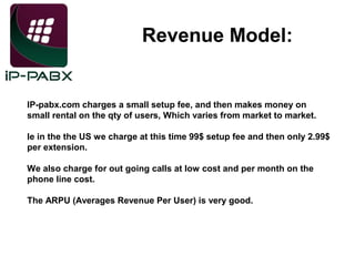 Revenue Model:

IP-pabx.com charges a small setup fee, and then makes money on
small rental on the qty of users, Which varies from market to market.
Ie in the the US we charge at this time 99$ setup fee and then only 2.99$
per extension.
We also charge for out going calls at low cost and per month on the
phone line cost.
The ARPU (Averages Revenue Per User) is very good.

 