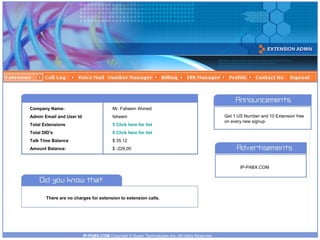 Company Name:

Mr. Faheem Ahmed

Admin Email and User Id

faheem

Total Extensions

5 Click here for list

Total DID's

0 Click here for list

Talk Time Balance

$ 35.12

Amount Balance:

$ -229.00

Get 1 US Number and 10 Extension free
on every new signup.

IP-PABX.COM

There are no charges for extension to extension calls.

IP-PABX.COM Copyright © Super Technologies Inc. All rights Reserved.

 