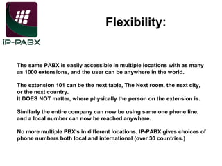 Flexibility:

The same PABX is easily accessible in multiple locations with as many
as 1000 extensions, and the user can be anywhere in the world.
The extension 101 can be the next table, The Next room, the next city,
or the next country.
It DOES NOT matter, where physically the person on the extension is.
Similarly the entire company can now be using same one phone line,
and a local number can now be reached anywhere.
No more multiple PBX's in different locations. IP-PABX gives choices of
phone numbers both local and international (over 30 countries.)

 