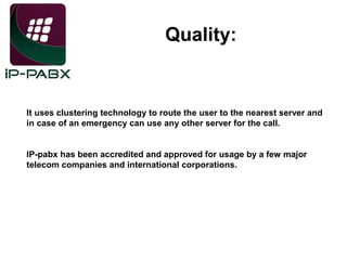 Quality:

It uses clustering technology to route the user to the nearest server and
in case of an emergency can use any other server for the call.
IP-pabx has been accredited and approved for usage by a few major
telecom companies and international corporations.

 