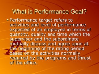 What is Performance Goal?What is Performance Goal?
Performance target refers toPerformance target refers to
activities and level of performanceactivities and level of performance
expected of an employee in terms ofexpected of an employee in terms of
quantity, quality and time which thequantity, quality and time which the
supervisor and the subordinatesupervisor and the subordinate
mutually discuss and agree upon atmutually discuss and agree upon at
the beginning of the rating periodthe beginning of the rating period
based on the activities normallybased on the activities normally
required by the programs and thrustrequired by the programs and thrust
of the office.of the office.
 