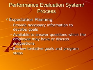 Performance Evaluation System/Performance Evaluation System/
ProcessProcess
Expectation PlanningExpectation Planning
– Provide necessary information toProvide necessary information to
develop goalsdevelop goals
– Available to answer questions which theAvailable to answer questions which the
employee may have or discussemployee may have or discuss
suggestionssuggestions
– Review tentative goals and programReview tentative goals and program
stepssteps
 