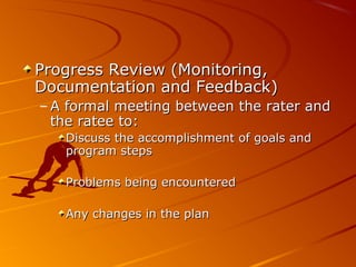 Progress Review (Monitoring,Progress Review (Monitoring,
Documentation and Feedback)Documentation and Feedback)
– A formal meeting between the rater andA formal meeting between the rater and
the ratee to:the ratee to:
Discuss the accomplishment of goals andDiscuss the accomplishment of goals and
program stepsprogram steps
Problems being encounteredProblems being encountered
Any changes in the planAny changes in the plan
 