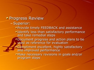 Progress ReviewProgress Review
– Superior:Superior:
Provide timely FEEDBACK and assistanceProvide timely FEEDBACK and assistance
Identify less than satisfactory performanceIdentify less than satisfactory performance
and take remedial stepsand take remedial steps
Document progress and action plans to beDocument progress and action plans to be
used as reference for evaluationused as reference for evaluation
Compliment excellent, highly satisfactoryCompliment excellent, highly satisfactory
and improved performanceand improved performance
Make necessary revisions in goals and/orMake necessary revisions in goals and/or
program stepsprogram steps
 