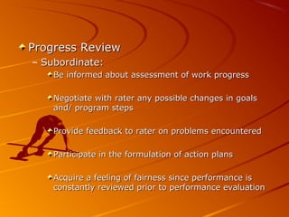 Progress ReviewProgress Review
– Subordinate:Subordinate:
Be informed about assessment of work progressBe informed about assessment of work progress
Negotiate with rater any possible changes in goalsNegotiate with rater any possible changes in goals
and/ program stepsand/ program steps
Provide feedback to rater on problems encounteredProvide feedback to rater on problems encountered
Participate in the formulation of action plansParticipate in the formulation of action plans
Acquire a feeling of fairness since performance isAcquire a feeling of fairness since performance is
constantly reviewed prior to performance evaluationconstantly reviewed prior to performance evaluation
 