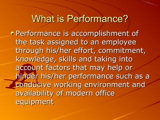 What is Performance?What is Performance?
Performance is accomplishment ofPerformance is accomplishment of
the task assigned to an employeethe task assigned to an employee
through his/her effort, commitment,through his/her effort, commitment,
knowledge, skills and taking intoknowledge, skills and taking into
account factors that may help oraccount factors that may help or
hinder his/her performance such as ahinder his/her performance such as a
conducive working environment andconducive working environment and
availability of modern officeavailability of modern office
equipmentequipment
 