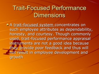 Trait-Focused PerformanceTrait-Focused Performance
DimensionsDimensions
AA trait-focused systemtrait-focused system concentrates onconcentrates on
such employee attributes as dependability,such employee attributes as dependability,
honesty, and courtesy. Though commonlyhonesty, and courtesy. Though commonly
used, trait-focused performance appraisalused, trait-focused performance appraisal
instruments are not a good idea becauseinstruments are not a good idea because
they provide poor feedback and thus willthey provide poor feedback and thus will
not result in employee development andnot result in employee development and
growthgrowth
 