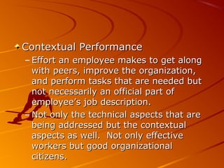 Contextual PerformanceContextual Performance
– Effort an employee makes to get alongEffort an employee makes to get along
with peers, improve the organization,with peers, improve the organization,
and perform tasks that are needed butand perform tasks that are needed but
not necessarily an official part ofnot necessarily an official part of
employee’s job description.employee’s job description.
– Not only the technical aspects that areNot only the technical aspects that are
being addressed but the contextualbeing addressed but the contextual
aspects as well. Not only effectiveaspects as well. Not only effective
workers but good organizationalworkers but good organizational
citizens.citizens.
 