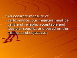 An accurate measure ofAn accurate measure of
performance, our measure must beperformance, our measure must be
valid and reliablevalid and reliable,, acceptable andacceptable and
feasible, specific, and based on thefeasible, specific, and based on the
mission and objectivesmission and objectives..
 