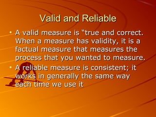 Valid and ReliableValid and Reliable
• A valid measure is “true and correct.A valid measure is “true and correct.
When a measure has validity, it is aWhen a measure has validity, it is a
factual measure that measures thefactual measure that measures the
process that you wanted to measure.process that you wanted to measure.
• A reliable measure is consistent; itA reliable measure is consistent; it
works in generally the same wayworks in generally the same way
each time we use iteach time we use it
 