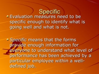 SpecificSpecific
Evaluation measures need to beEvaluation measures need to be
specific enough to identify what isspecific enough to identify what is
going well and what is not.going well and what is not.
SpecificSpecific means that the formsmeans that the forms
provide enough information forprovide enough information for
everyone to understand what level ofeveryone to understand what level of
performance has been achieved by aperformance has been achieved by a
particular employee within a well-particular employee within a well-
defined job.defined job.
 