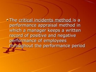 TheThe critical incidents methodcritical incidents method is ais a
performance appraisal method inperformance appraisal method in
which a manager keeps a writtenwhich a manager keeps a written
record of positive and negativerecord of positive and negative
performance of employeesperformance of employees
throughout the performance periodthroughout the performance period
 