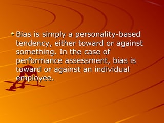 Bias is simply a personality-basedBias is simply a personality-based
tendency, either toward or againsttendency, either toward or against
something. In the case ofsomething. In the case of
performance assessment, bias isperformance assessment, bias is
toward or against an individualtoward or against an individual
employee.employee.
 
