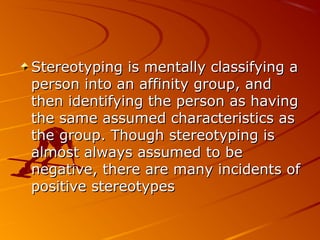 Stereotyping is mentally classifying aStereotyping is mentally classifying a
person into an affinity group, andperson into an affinity group, and
then identifying the person as havingthen identifying the person as having
the same assumed characteristics asthe same assumed characteristics as
the group. Though stereotyping isthe group. Though stereotyping is
almost always assumed to bealmost always assumed to be
negative, there are many incidents ofnegative, there are many incidents of
positive stereotypespositive stereotypes
 