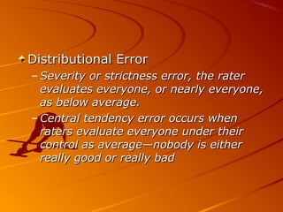 Distributional ErrorDistributional Error
– Severity or strictness error, the raterSeverity or strictness error, the rater
evaluates everyone, or nearly everyone,evaluates everyone, or nearly everyone,
as below average.as below average.
– Central tendency error occurs whenCentral tendency error occurs when
raters evaluate everyone under theirraters evaluate everyone under their
control as average—nobody is eithercontrol as average—nobody is either
really good or really badreally good or really bad
 