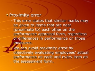 Proximity errorProximity error
– This error states that similar marks mayThis error states that similar marks may
be given to items that are nearbe given to items that are near
(proximate to) each other on the(proximate to) each other on the
performance appraisal form, regardlessperformance appraisal form, regardless
of differences in performance on thoseof differences in performance on those
measures.measures.
– We can avoid proximity error byWe can avoid proximity error by
objectively evaluating employees’ actualobjectively evaluating employees’ actual
performance on each and every item onperformance on each and every item on
the assessment form.the assessment form.
 