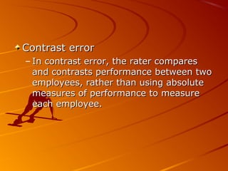 Contrast errorContrast error
– In contrast error, the rater comparesIn contrast error, the rater compares
and contrasts performance between twoand contrasts performance between two
employees, rather than using absoluteemployees, rather than using absolute
measures of performance to measuremeasures of performance to measure
each employee.each employee.
 