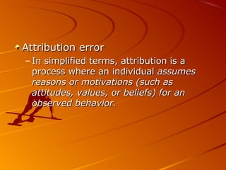 Attribution errorAttribution error
– In simplified terms, attribution is aIn simplified terms, attribution is a
process where an individualprocess where an individual assumesassumes
reasons or motivations (such asreasons or motivations (such as
attitudes, values, or beliefs) for anattitudes, values, or beliefs) for an
observed behavior.observed behavior.
 