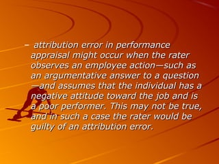 – attribution error in performanceattribution error in performance
appraisal might occur when the raterappraisal might occur when the rater
observes an employee action—such asobserves an employee action—such as
an argumentative answer to a questionan argumentative answer to a question
—and assumes that the individual has a—and assumes that the individual has a
negative attitude toward the job and isnegative attitude toward the job and is
a poor performer. This may not be true,a poor performer. This may not be true,
and in such a case the rater would beand in such a case the rater would be
guilty of an attribution error.guilty of an attribution error.
 
