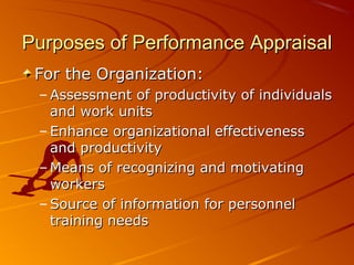 Purposes of Performance AppraisalPurposes of Performance Appraisal
For the Organization:For the Organization:
– Assessment of productivity of individualsAssessment of productivity of individuals
and work unitsand work units
– Enhance organizational effectivenessEnhance organizational effectiveness
and productivityand productivity
– Means of recognizing and motivatingMeans of recognizing and motivating
workersworkers
– Source of information for personnelSource of information for personnel
training needstraining needs
 