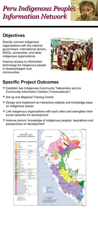 PPeerruu IInnddiiggeennoouuss PPeeoopplleess 
IInnffoorrmmaattiioonn NNeettwwoorrkk 
Objectives 
Directly connect indigenous 
organizations with the national 
government, international donors, 
NGOs, universities, and other 
indigenous organizations 
Improve access to information 
technology for indigenous people 
in disadvantaged rural 
communities 
Specific Project Outcomes 
 Establish two Indigenous Community Telecenters and six 
Community Information Centers ("monocabinas") 
 Set up one Regional Training Center 
 Design and implement an interactive website and knowledge base 
on indigenous issues 
 Link indigenous organizations with each other and strengthen their 
social networks for development 
 Improve donors’ knowledge of indigenous peoples’ aspirations and 
perspectives on development 
 