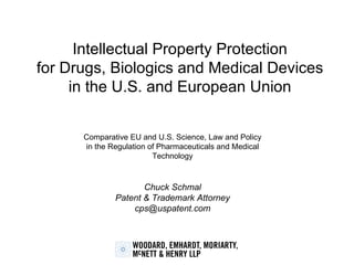 Intellectual Property Protection for Drugs, Biologics and Medical Devices in the U.S. and European Union Comparative EU and U.S. Science, Law and Policy in the Regulation of Pharmaceuticals and Medical Technology Chuck Schmal Patent & Trademark Attorney [email_address] 