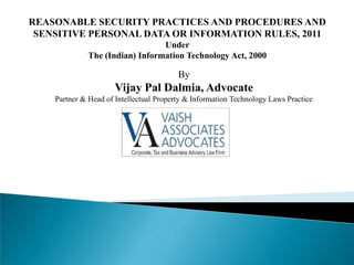 REASONABLE SECURITY PRACTICES AND PROCEDURES AND
SENSITIVE PERSONAL DATA OR INFORMATION RULES, 2011
Under
The (Indian) Information Technology Act, 2000
By
Vijay Pal Dalmia, Advocate
Partner & Head of Intellectual Property & Information Technology Laws Practice
 