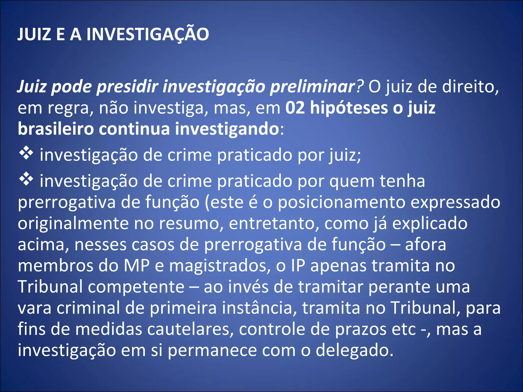 JUIZ E A INVESTIGAÇÃO   Juiz pode presidir investigação preliminar ?  O juiz de direito, em regra, não investiga, mas, em  02 hipóteses o juiz brasileiro continua investigando : investigação de crime praticado por juiz; investigação de crime praticado por quem tenha prerrogativa de função (este é o posicionamento expressado originalmente no resumo, entretanto, como já explicado acima, nesses casos de prerrogativa de função – afora membros do MP e magistrados, o IP apenas tramita no Tribunal competente – ao invés de tramitar perante uma vara criminal de primeira instância, tramita no Tribunal, para fins de medidas cautelares, controle de prazos etc -, mas a investigação em si permanece com o delegado. 
