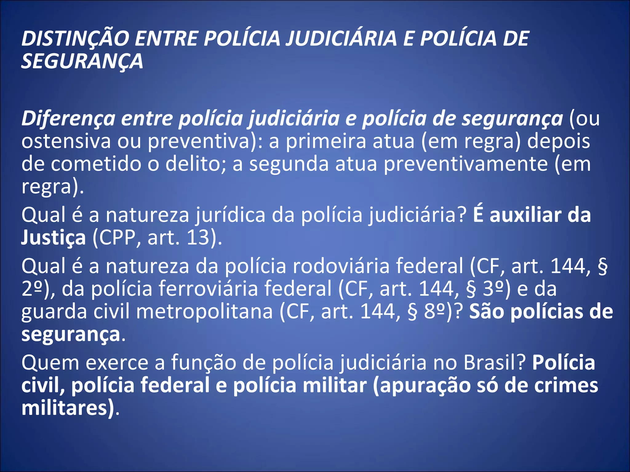 DISTINÇÃO ENTRE POLÍCIA JUDICIÁRIA E POLÍCIA DE SEGURANÇA    Diferença entre polícia judiciária e polícia de segurança   (ou ostensiva ou preventiva): a primeira atua (em regra) depois de cometido o delito; a segunda atua preventivamente (em regra). Qual é a natureza jurídica da polícia judiciária?  É auxiliar da Justiça  (CPP, art. 13). Qual é a natureza da polícia rodoviária federal (CF, art. 144, § 2º), da polícia ferroviária federal (CF, art. 144, § 3º) e da guarda civil metropolitana (CF, art. 144, § 8º)?  São polícias de segurança . Quem exerce a função de polícia judiciária no Brasil?  Polícia civil, polícia federal e polícia militar (apuração só de crimes militares) . 