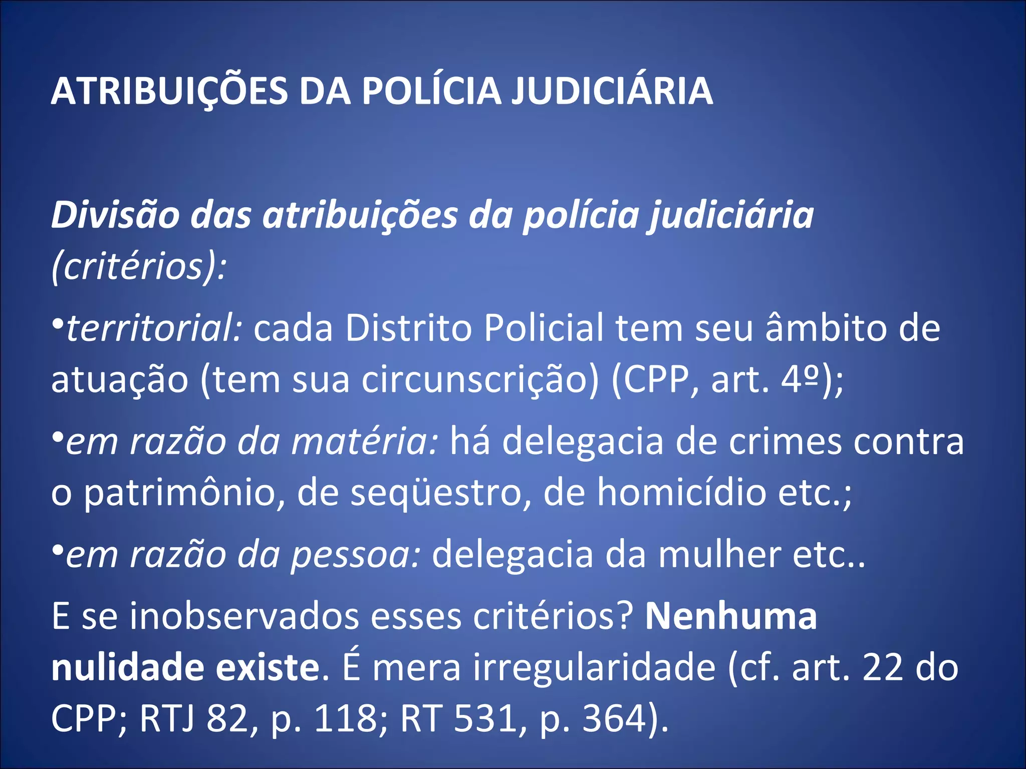 ATRIBUIÇÕES DA POLÍCIA JUDICIÁRIA   Divisão das atribuições da polícia judiciária  (critérios): territorial:  cada Distrito Policial tem seu âmbito de atuação (tem sua circunscrição) (CPP, art. 4º);  em razão da matéria:  há delegacia de crimes contra o patrimônio, de seqüestro, de homicídio etc.;  em razão da pessoa:  delegacia da mulher etc..  E se inobservados esses critérios?  Nenhuma nulidade existe . É mera irregularidade (cf. art. 22 do CPP; RTJ 82, p. 118; RT 531, p. 364). 