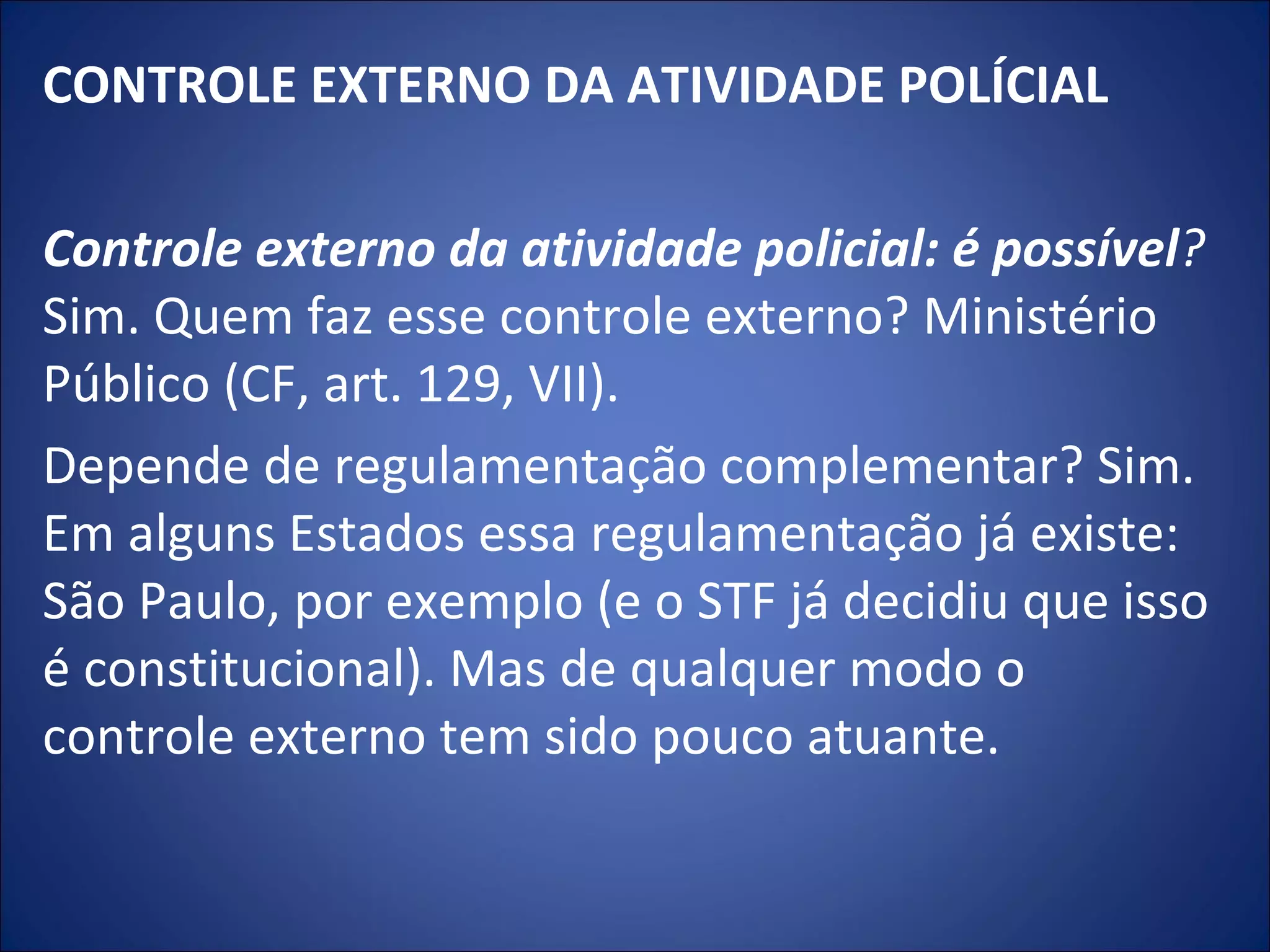 CONTROLE EXTERNO DA ATIVIDADE POLÍCIAL   Controle externo da atividade policial: é possível ?  Sim. Quem faz esse controle externo? Ministério Público (CF, art. 129, VII).  Depende de regulamentação complementar? Sim. Em alguns Estados essa regulamentação já existe: São Paulo, por exemplo (e o STF já decidiu que isso é constitucional). Mas de qualquer modo o controle externo tem sido pouco atuante. 