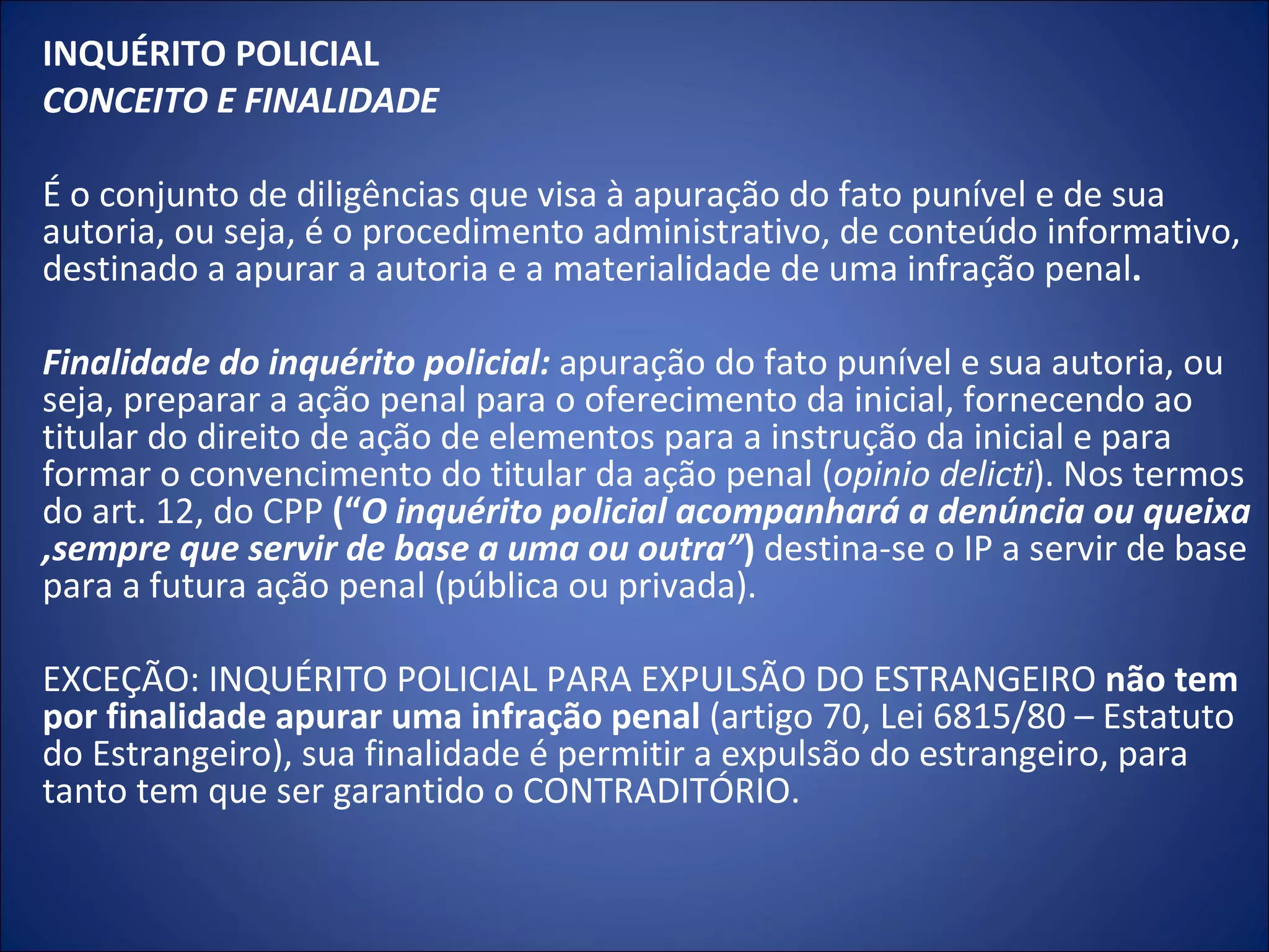 INQUÉRITO POLICIAL CONCEITO E FINALIDADE    É o conjunto de diligências que visa à apuração do fato punível e de sua autoria, ou seja, é o procedimento administrativo, de conteúdo informativo, destinado a apurar a autoria e a materialidade de uma infração penal .    Finalidade do inquérito policial:  apuração do fato punível e sua autoria, ou seja, preparar a ação penal para o oferecimento da inicial, fornecendo ao titular do direito de ação de elementos para a instrução da inicial e para formar o convencimento do titular da ação penal ( opinio delicti ). Nos termos do art. 12, do CPP  (“ O inquérito policial acompanhará a denúncia ou queixa ,sempre que servir de base a uma ou outra” )  destina-se o IP a servir de base para a futura ação penal (pública ou privada).   EXCEÇÃO: INQUÉRITO POLICIAL PARA EXPULSÃO DO ESTRANGEIRO  não tem por finalidade apurar uma infração penal  (artigo 70, Lei 6815/80 – Estatuto do Estrangeiro), sua finalidade é permitir a expulsão do estrangeiro, para tanto tem que ser garantido o CONTRADITÓRIO. 