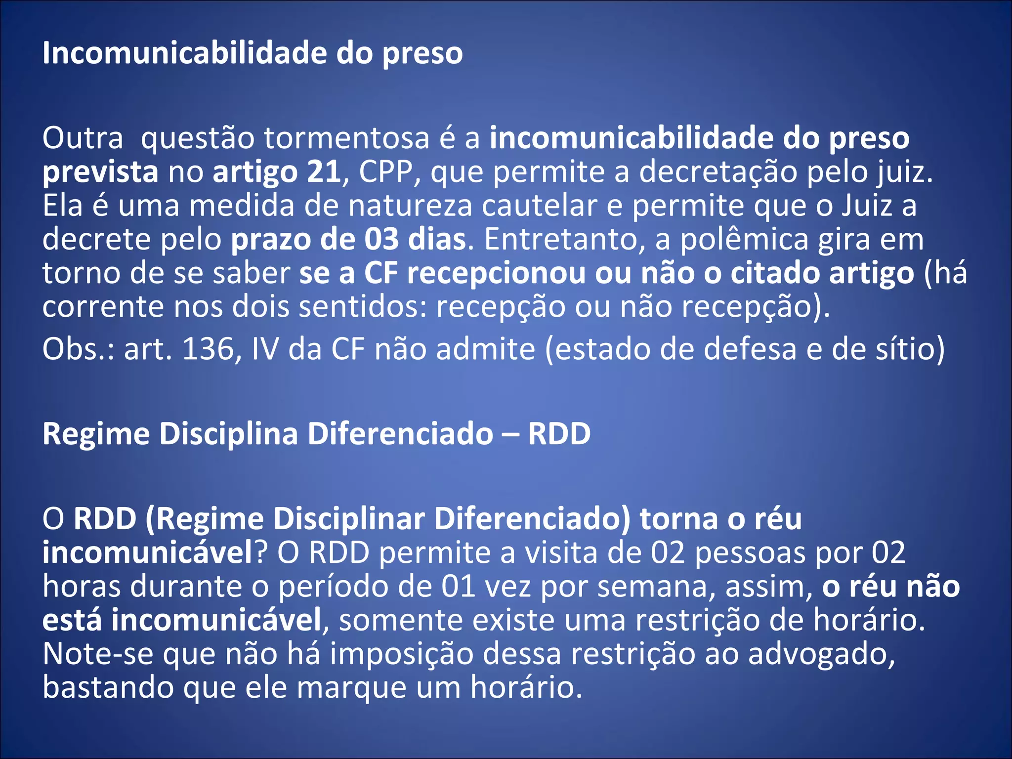 Incomunicabilidade do preso   Outra  questão tormentosa é a  incomunicabilidade do preso prevista  no  artigo 21 , CPP, que permite a decretação pelo juiz. Ela é uma medida de natureza cautelar e permite que o Juiz a decrete pelo  prazo de 03 dias . Entretanto, a polêmica gira em torno de se saber  se a CF recepcionou ou não o citado artigo  (há corrente nos dois sentidos: recepção ou não recepção).  Obs.: art. 136, IV da CF não admite (estado de defesa e de sítio) Regime Disciplina Diferenciado – RDD   O  RDD (Regime Disciplinar Diferenciado) torna o réu incomunicável ? O RDD permite a visita de 02 pessoas por 02 horas durante o período de 01 vez por semana, assim,  o réu não está incomunicável , somente existe uma restrição de horário. Note-se que não há imposição dessa restrição ao advogado, bastando que ele marque um horário. 