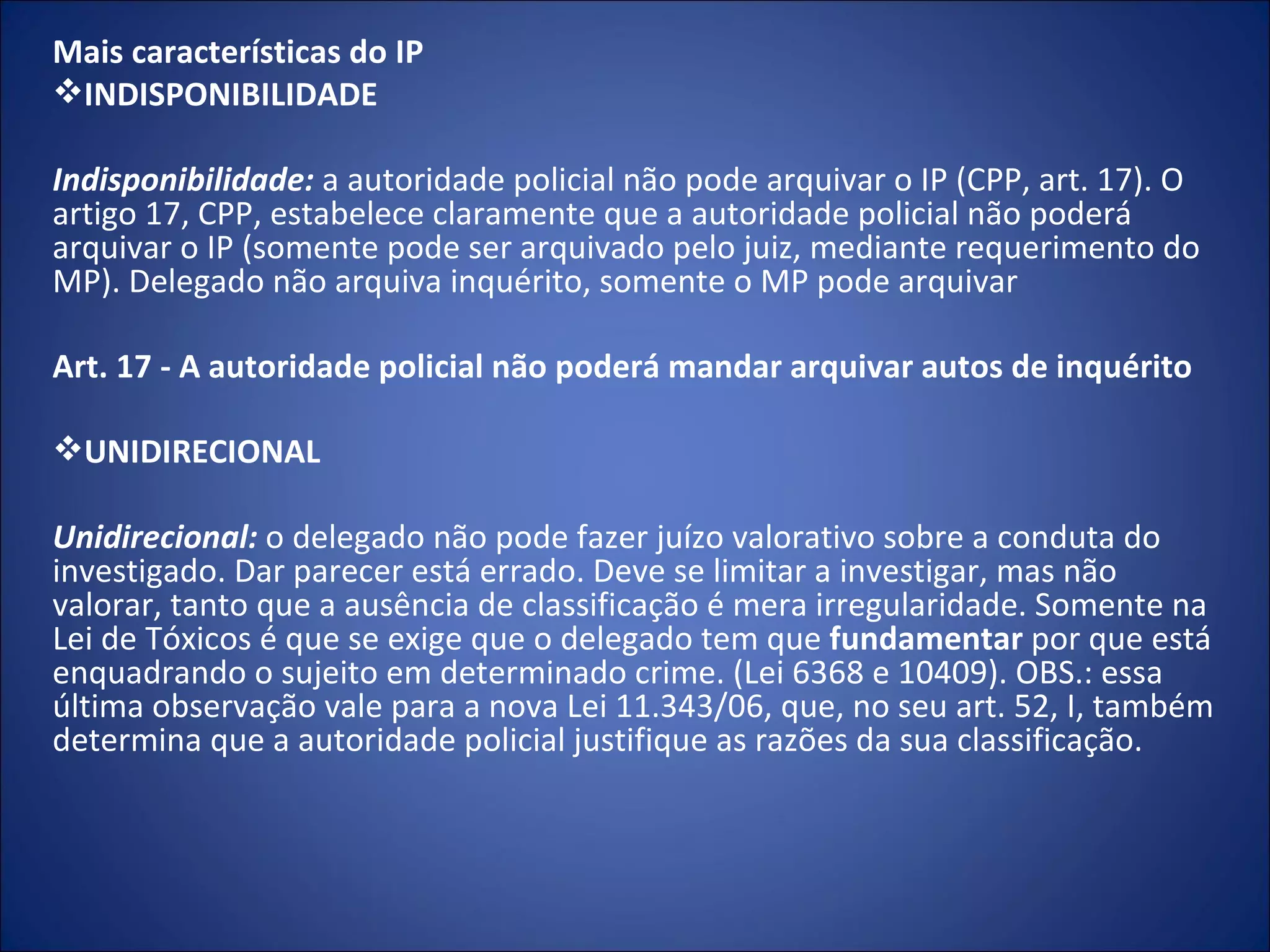 Mais características do IP INDISPONIBILIDADE   Indisponibilidade:   a autoridade policial não pode arquivar o IP (CPP, art. 17). O artigo 17, CPP, estabelece claramente que a autoridade policial não poderá arquivar o IP (somente pode ser arquivado pelo juiz, mediante requerimento do MP). Delegado não arquiva inquérito, somente o MP pode arquivar   Art. 17 - A autoridade policial não poderá mandar arquivar autos de inquérito   UNIDIRECIONAL   Unidirecional:  o delegado não pode fazer juízo valorativo sobre a conduta do investigado. Dar parecer está errado. Deve se limitar a investigar, mas não valorar, tanto que a ausência de classificação é mera irregularidade. Somente na Lei de Tóxicos é que se exige que o delegado tem que  fundamentar  por que está enquadrando o sujeito em determinado crime. (Lei 6368 e 10409). OBS.: essa última observação vale para a nova Lei 11.343/06, que, no seu art. 52, I, também determina que a autoridade policial justifique as razões da sua classificação. 