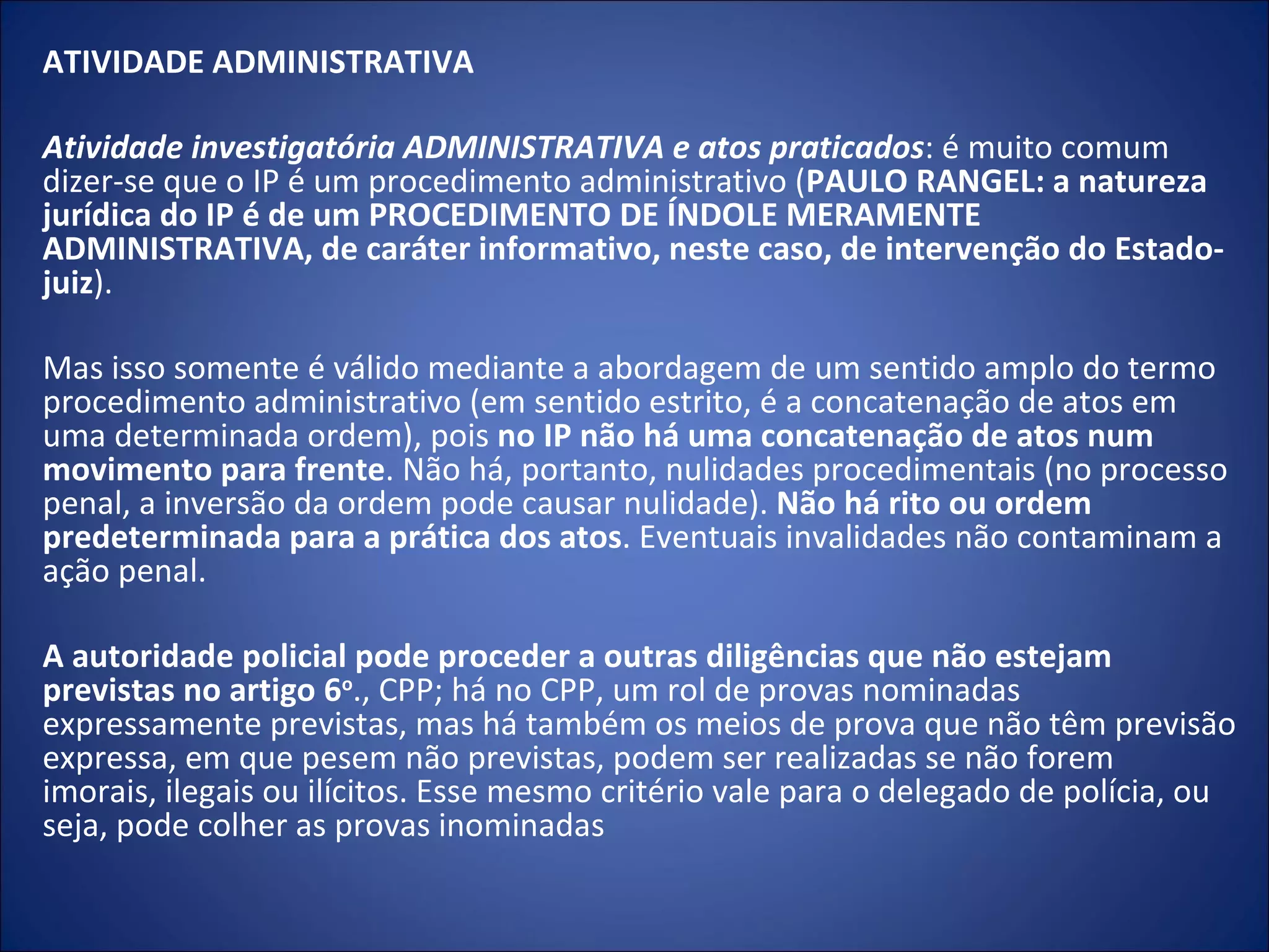 ATIVIDADE ADMINISTRATIVA   Atividade investigatória ADMINISTRATIVA e atos praticados : é muito comum dizer-se que o IP é um procedimento administrativo ( PAULO RANGEL: a natureza jurídica do IP é de um PROCEDIMENTO DE ÍNDOLE MERAMENTE ADMINISTRATIVA, de caráter informativo, neste caso, de intervenção do Estado-juiz ).    Mas isso somente é válido mediante a abordagem de um sentido amplo do termo procedimento administrativo (em sentido estrito, é a concatenação de atos em uma determinada ordem), pois  no IP não há uma concatenação de atos num movimento para frente . Não há, portanto, nulidades procedimentais (no processo penal, a inversão da ordem pode causar nulidade).  Não há rito ou ordem predeterminada para a prática dos atos . Eventuais invalidades não contaminam a ação penal.  A autoridade policial pode proceder a outras diligências que não estejam previstas no artigo 6 o ., CPP; há no CPP, um rol de provas nominadas expressamente previstas, mas há também os meios de prova que não têm previsão expressa, em que pesem não previstas, podem ser realizadas se não forem imorais, ilegais ou ilícitos. Esse mesmo critério vale para o delegado de polícia, ou seja, pode colher as provas inominadas 