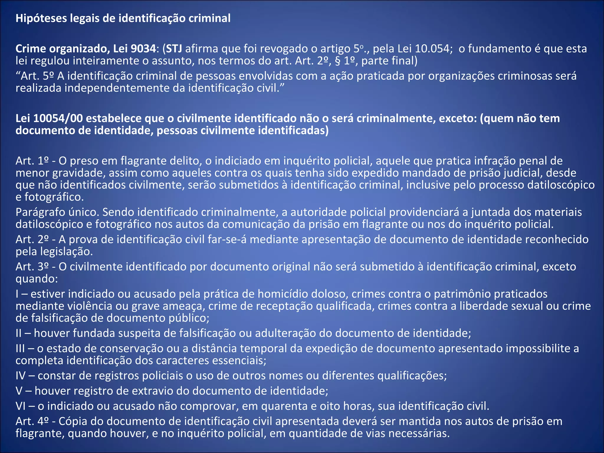 Hipóteses legais de identificação criminal   Crime organizado, Lei 9034 : ( STJ  afirma que foi revogado o artigo 5 o ., pela Lei 10.054;  o fundamento é que esta lei regulou inteiramente o assunto, nos termos do art. Art. 2º, § 1º, parte final) “ Art. 5º A identificação criminal de pessoas envolvidas com a ação praticada por organizações criminosas será realizada independentemente da identificação civil.”   Lei 10054/00 estabelece que o civilmente identificado não o será criminalmente, exceto: (quem não tem documento de identidade, pessoas civilmente identificadas) Art. 1º - O preso em flagrante delito, o indiciado em inquérito policial, aquele que pratica infração penal de menor gravidade, assim como aqueles contra os quais tenha sido expedido mandado de prisão judicial, desde que não identificados civilmente, serão submetidos à identificação criminal, inclusive pelo processo datiloscópico e fotográfico. Parágrafo único. Sendo identificado criminalmente, a autoridade policial providenciará a juntada dos materiais datiloscópico e fotográfico nos autos da comunicação da prisão em flagrante ou nos do inquérito policial. Art. 2º - A prova de identificação civil far-se-á mediante apresentação de documento de identidade reconhecido pela legislação. Art. 3º - O civilmente identificado por documento original não será submetido à identificação criminal, exceto quando: I – estiver indiciado ou acusado pela prática de homicídio doloso, crimes contra o patrimônio praticados mediante violência ou grave ameaça, crime de receptação qualificada, crimes contra a liberdade sexual ou crime de falsificação de documento público; II – houver fundada suspeita de falsificação ou adulteração do documento de identidade; III – o estado de conservação ou a distância temporal da expedição de documento apresentado impossibilite a completa identificação dos caracteres essenciais; IV – constar de registros policiais o uso de outros nomes ou diferentes qualificações; V – houver registro de extravio do documento de identidade; VI – o indiciado ou acusado não comprovar, em quarenta e oito horas, sua identificação civil. Art. 4º - Cópia do documento de identificação civil apresentada deverá ser mantida nos autos de prisão em flagrante, quando houver, e no inquérito policial, em quantidade de vias necessárias. 