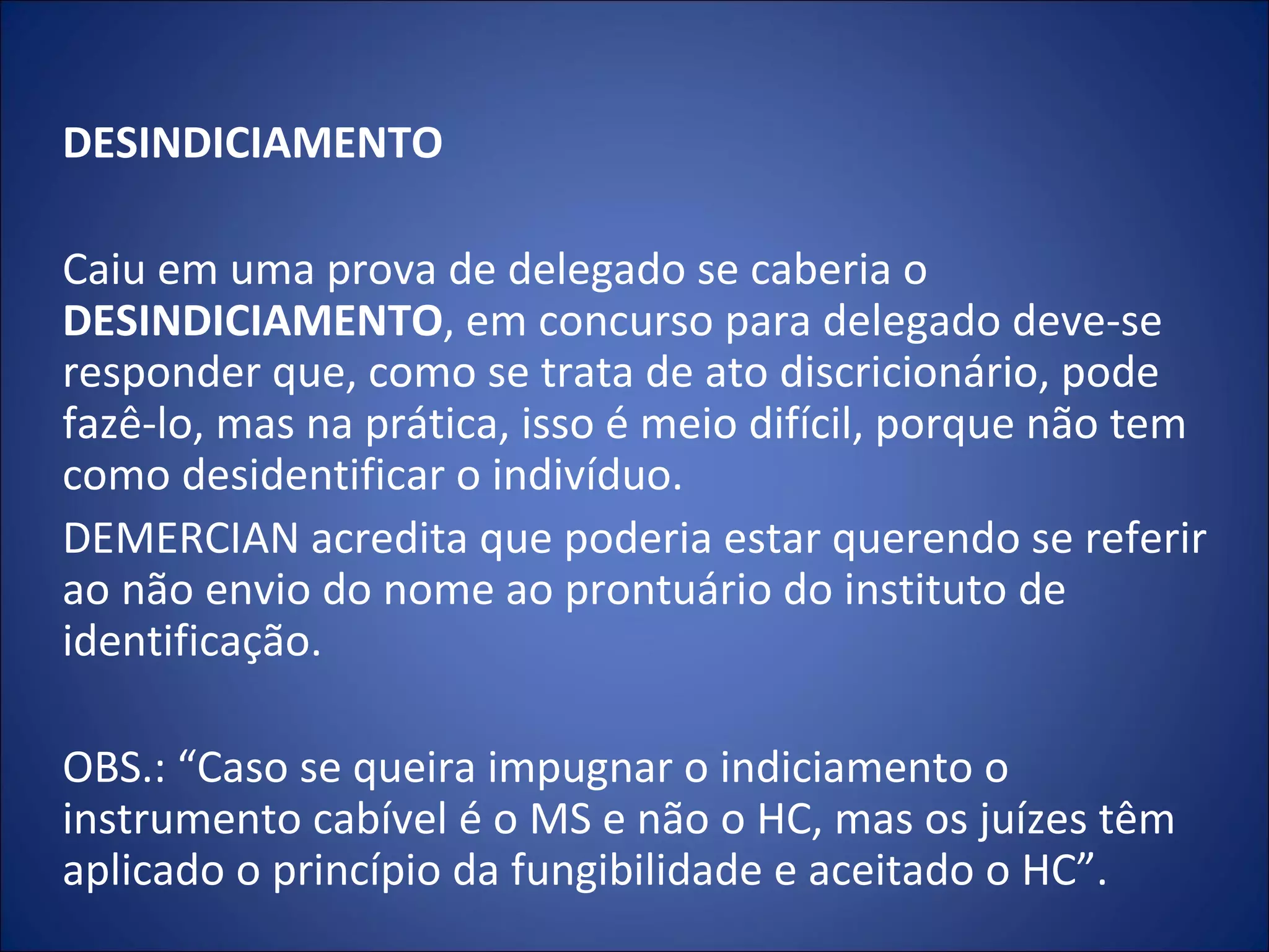 DESINDICIAMENTO   Caiu em uma prova de delegado se caberia o  DESINDICIAMENTO , em concurso para delegado deve-se responder que, como se trata de ato discricionário, pode fazê-lo, mas na prática, isso é meio difícil, porque não tem como desidentificar o indivíduo.  DEMERCIAN acredita que poderia estar querendo se referir ao não envio do nome ao prontuário do instituto de identificação.    OBS.: “Caso se queira impugnar o indiciamento o instrumento cabível é o MS e não o HC, mas os juízes têm aplicado o princípio da fungibilidade e aceitado o HC”.  