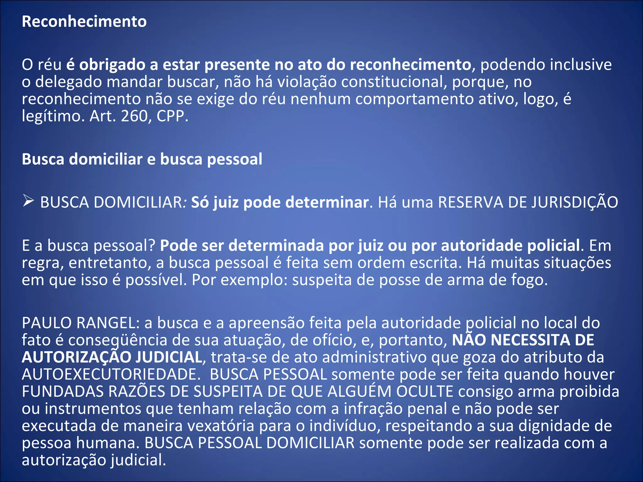 Reconhecimento   O réu  é obrigado a estar presente no ato do reconhecimento , podendo inclusive o delegado mandar buscar, não há violação constitucional, porque, no reconhecimento não se exige do réu nenhum comportamento ativo, logo, é legítimo. Art. 260, CPP.   Busca domiciliar e busca pessoal   BUSCA DOMICILIAR :  Só juiz pode determinar . Há uma RESERVA DE JURISDIÇÃO   E a busca pessoal?  Pode ser determinada por juiz ou por autoridade policial . Em regra, entretanto, a busca pessoal é feita sem ordem escrita. Há muitas situações em que isso é possível. Por exemplo: suspeita de posse de arma de fogo.  PAULO RANGEL: a busca e a apreensão feita pela autoridade policial no local do fato é conseqüência de sua atuação, de ofício, e, portanto,  NÃO NECESSITA DE AUTORIZAÇÃO JUDICIAL , trata-se de ato administrativo que goza do atributo da AUTOEXECUTORIEDADE.  BUSCA PESSOAL somente pode ser feita quando houver FUNDADAS RAZÕES DE SUSPEITA DE QUE ALGUÉM OCULTE consigo arma proibida ou instrumentos que tenham relação com a infração penal e não pode ser executada de maneira vexatória para o indivíduo, respeitando a sua dignidade de pessoa humana. BUSCA PESSOAL DOMICILIAR somente pode ser realizada com a autorização judicial. 