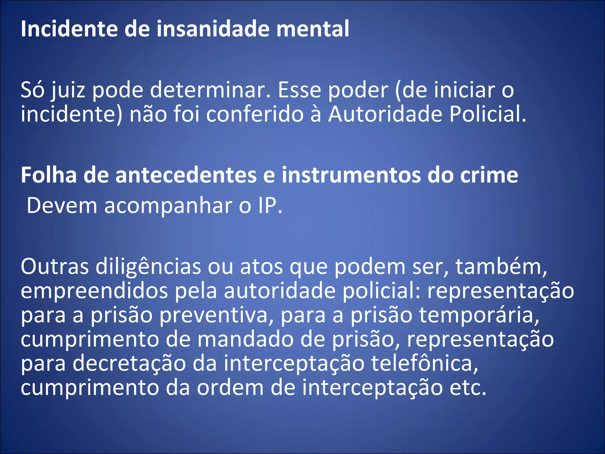 Incidente de insanidade mental   Só juiz pode determinar. Esse poder (de iniciar o incidente) não foi conferido à Autoridade Policial.   Folha de antecedentes e instrumentos do crime   Devem acompanhar o IP.   Outras diligências ou atos que podem ser, também, empreendidos pela autoridade policial: representação para a prisão preventiva, para a prisão temporária, cumprimento de mandado de prisão, representação para decretação da interceptação telefônica, cumprimento da ordem de interceptação etc. 