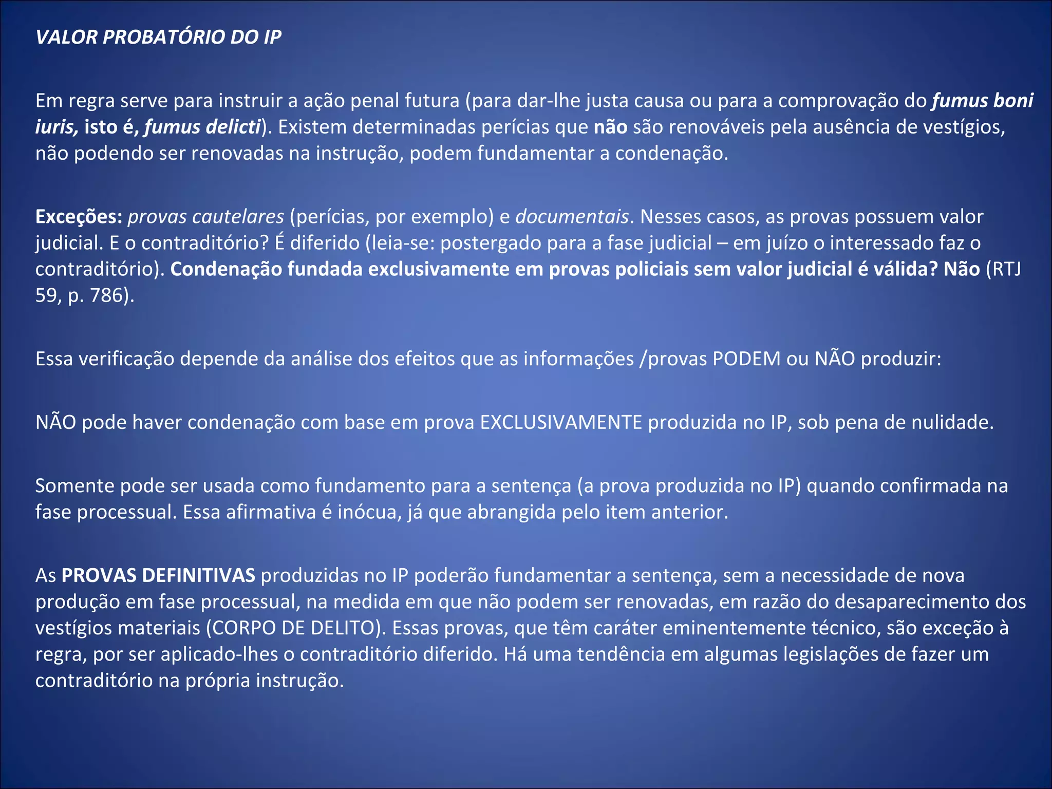 VALOR PROBATÓRIO DO IP    Em regra serve para instruir a ação penal futura (para dar-lhe justa causa ou para a comprovação do  fumus boni iuris,  isto é,  fumus delicti ). Existem determinadas perícias que  não  são renováveis pela ausência de vestígios, não podendo ser renovadas na instrução, podem fundamentar a condenação.   Exceções:   provas cautelares  (perícias, por exemplo) e  documentais . Nesses casos, as provas possuem valor judicial. E o contraditório? É diferido (leia-se: postergado para a fase judicial – em juízo o interessado faz o contraditório).  Condenação fundada exclusivamente em provas policiais sem valor judicial é válida? Não  (RTJ 59, p. 786).   Essa verificação depende da análise dos efeitos que as informações /provas PODEM ou NÃO produzir:   NÃO pode haver condenação com base em prova EXCLUSIVAMENTE produzida no IP, sob pena de nulidade.   Somente pode ser usada como fundamento para a sentença (a prova produzida no IP) quando confirmada na fase processual. Essa afirmativa é inócua, já que abrangida pelo item anterior.   As  PROVAS DEFINITIVAS  produzidas no IP poderão fundamentar a sentença, sem a necessidade de nova produção em fase processual, na medida em que não podem ser renovadas, em razão do desaparecimento dos vestígios materiais (CORPO DE DELITO). Essas provas, que têm caráter eminentemente técnico, são exceção à regra, por ser aplicado-lhes o contraditório diferido. Há uma tendência em algumas legislações de fazer um contraditório na própria instrução. 