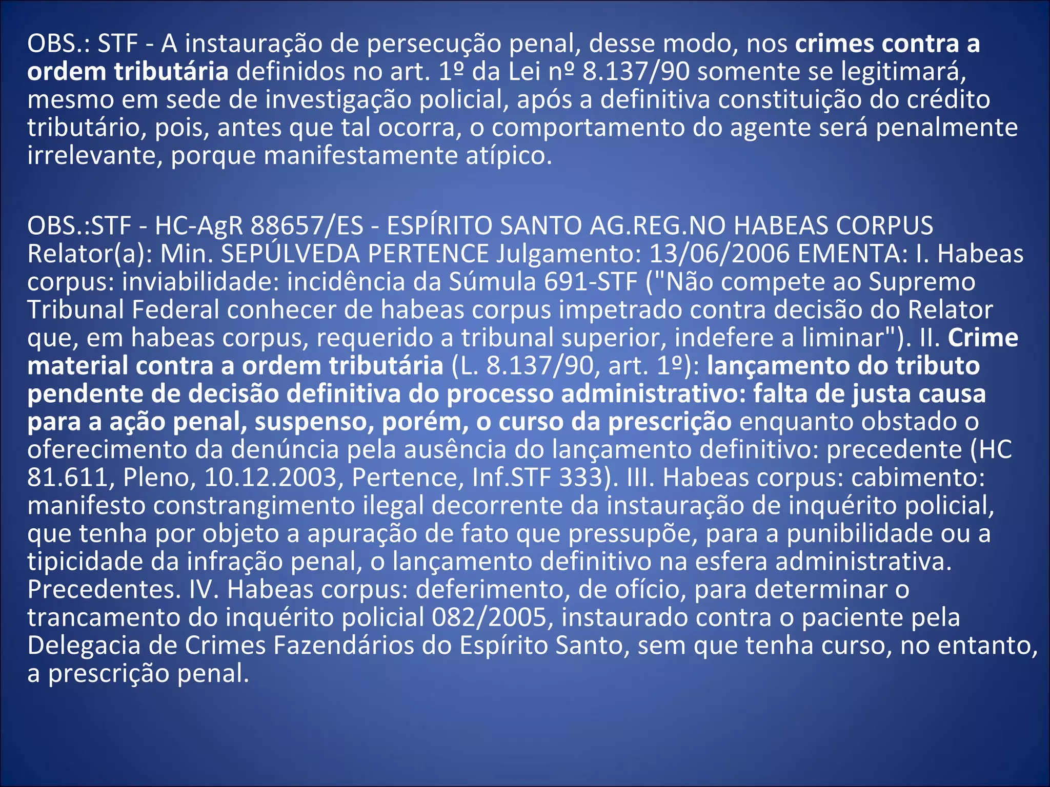 OBS.: STF - A instauração de persecução penal, desse modo, nos  crimes contra a ordem tributária  definidos no art. 1º da Lei nº 8.137/90 somente se legitimará, mesmo em sede de investigação policial, após a definitiva constituição do crédito tributário, pois, antes que tal ocorra, o comportamento do agente será penalmente irrelevante, porque manifestamente atípico. OBS.:STF - HC-AgR 88657/ES - ESPÍRITO SANTO AG.REG.NO HABEAS CORPUS Relator(a): Min. SEPÚLVEDA PERTENCE Julgamento: 13/06/2006 EMENTA: I. Habeas corpus: inviabilidade: incidência da Súmula 691-STF ("Não compete ao Supremo Tribunal Federal conhecer de habeas corpus impetrado contra decisão do Relator que, em habeas corpus, requerido a tribunal superior, indefere a liminar"). II.  Crime material contra a ordem tributária  (L. 8.137/90, art. 1º):  lançamento do tributo pendente de decisão definitiva do processo administrativo: falta de justa causa para a ação penal, suspenso, porém, o curso da prescrição  enquanto obstado o oferecimento da denúncia pela ausência do lançamento definitivo: precedente (HC 81.611, Pleno, 10.12.2003, Pertence, Inf.STF 333). III. Habeas corpus: cabimento: manifesto constrangimento ilegal decorrente da instauração de inquérito policial, que tenha por objeto a apuração de fato que pressupõe, para a punibilidade ou a tipicidade da infração penal, o lançamento definitivo na esfera administrativa. Precedentes. IV. Habeas corpus: deferimento, de ofício, para determinar o trancamento do inquérito policial 082/2005, instaurado contra o paciente pela Delegacia de Crimes Fazendários do Espírito Santo, sem que tenha curso, no entanto, a prescrição penal. 