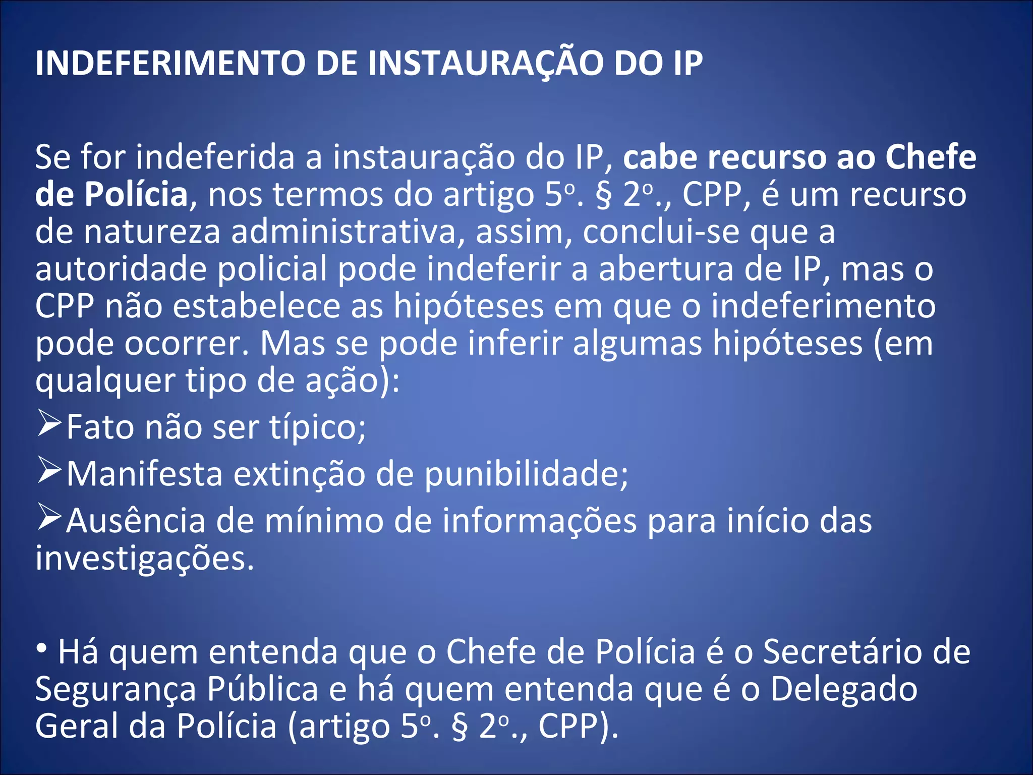 INDEFERIMENTO DE INSTAURAÇÃO DO IP   Se for indeferida a instauração do IP,  cabe recurso ao Chefe de Polícia , nos termos do artigo 5 o . § 2 o ., CPP, é um recurso de natureza administrativa, assim, conclui-se que a autoridade policial pode indeferir a abertura de IP, mas o CPP não estabelece as hipóteses em que o indeferimento pode ocorrer. Mas se pode inferir algumas hipóteses (em qualquer tipo de ação): Fato não ser típico; Manifesta extinção de punibilidade; Ausência de mínimo de informações para início das investigações.   Há quem entenda que o Chefe de Polícia é o Secretário de Segurança Pública e há quem entenda que é o Delegado Geral da Polícia (artigo 5 o . § 2 o ., CPP). 